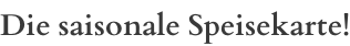 Die saisonale Speisekarte!