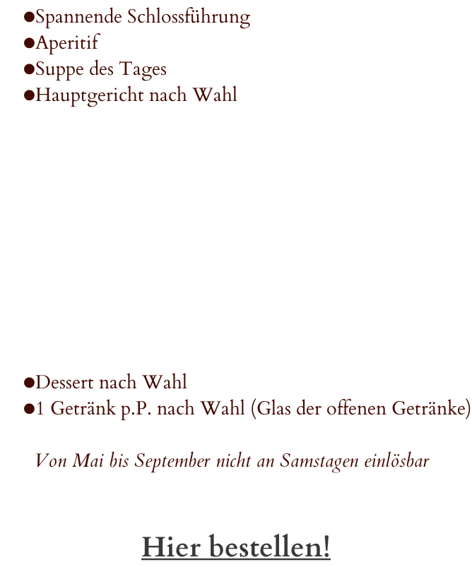 Spannende Schlossführung Aperitif  Suppe des Tages  Hauptgericht nach Wahl           Dessert nach Wahl 1 Getränk p.P. nach Wahl (Glas der offenen Getränke)  Von Mai bis September nicht an Samstagen einlösbar   Hier bestellen!