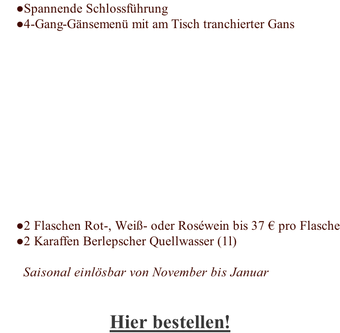 Spannende Schlossführung 4-Gang-Gänsemenü mit am Tisch tranchierter Gans             2 Flaschen Rot-, Weiß- oder Roséwein bis 37 € pro Flasche 2 Karaffen Berlepscher Quellwasser (1l)  Saisonal einlösbar von November bis Januar   Hier bestellen!