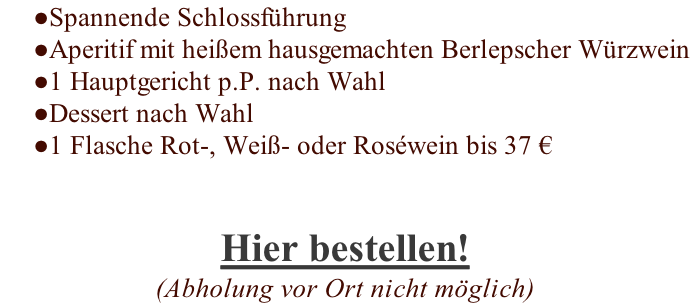Spannende Schlossführung Aperitif mit heißem hausgemachten Berlepscher Würzwein 1 Hauptgericht p.P. nach Wahl Dessert nach Wahl 1 Flasche Rot-, Weiß- oder Roséwein bis 37 € Hier bestellen! (Abholung vor Ort nicht möglich)